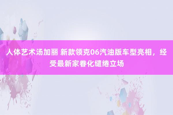 人体艺术汤加丽 新款领克06汽油版车型亮相，经受最新家眷化缱绻立场