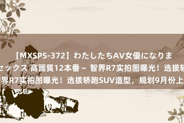 【MXSPS-372】わたしたちAV女優になりました。～初めてのAVセックス 高画質12本番～ 智界R7实拍图曝光！选拔轿跑SUV造型，规划9月份上市