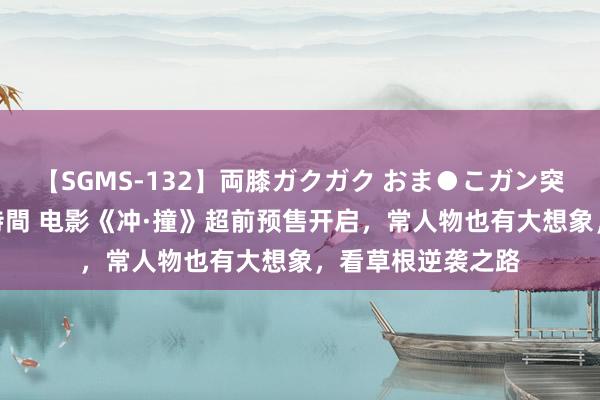 【SGMS-132】両膝ガクガク おま●こガン突き 立ちバック5時間 电影《冲·撞》超前预售开启，常人物也有大想象，看草根逆袭之路