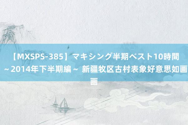 【MXSPS-385】マキシング半期ベスト10時間 ～2014年下半期編～ 新疆牧区古村表象好意思如画