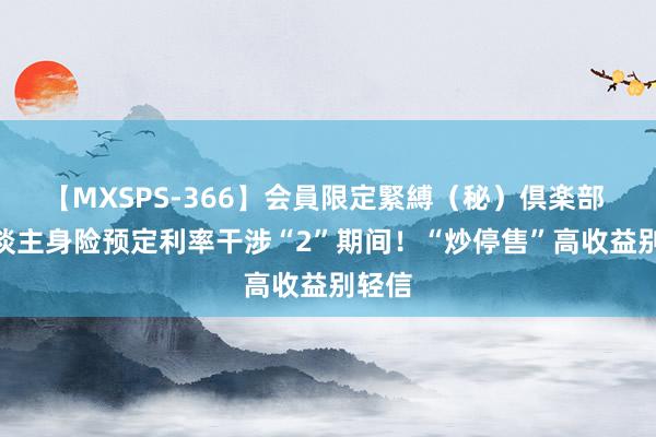 【MXSPS-366】会員限定緊縛（秘）倶楽部 4 东谈主身险预定利率干涉“2”期间！“炒停售”高收益别轻信