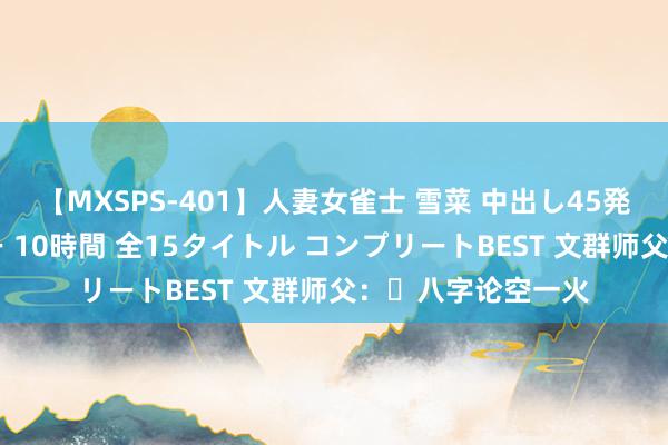 【MXSPS-401】人妻女雀士 雪菜 中出し45発＋厳選21コーナー 10時間 全15タイトル コンプリートBEST 文群师父：​八字论空一火