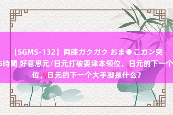 【SGMS-132】両膝ガクガク おま●こガン突き 立ちバック5時間 好意思元/日元打破要津本领位，日元的下一个大手脚是什么？