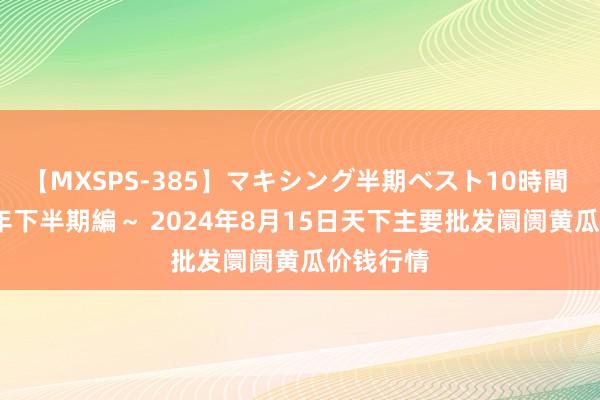 【MXSPS-385】マキシング半期ベスト10時間 ～2014年下半期編～ 2024年8月15日天下主要批发阛阓黄瓜价钱行情