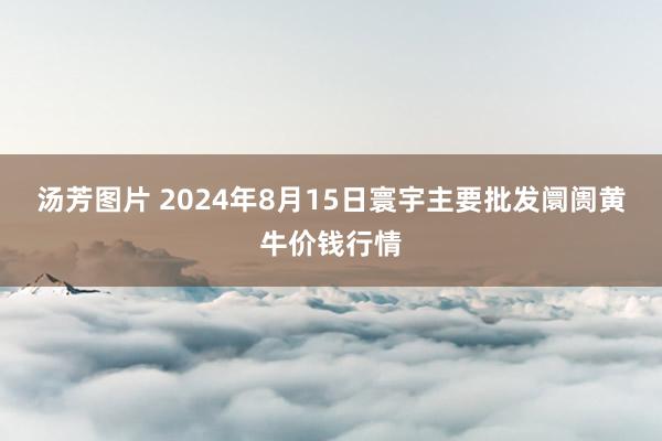 汤芳图片 2024年8月15日寰宇主要批发阛阓黄牛价钱行情