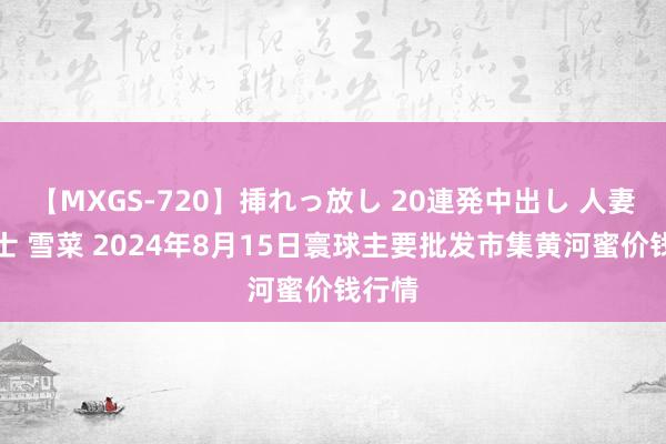 【MXGS-720】挿れっ放し 20連発中出し 人妻女雀士 雪菜 2024年8月15日寰球主要批发市集黄河蜜价钱行情