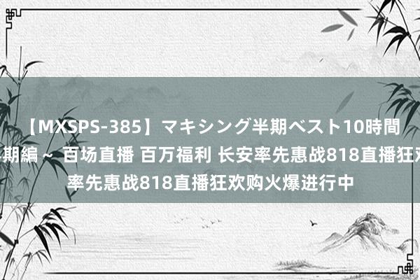 【MXSPS-385】マキシング半期ベスト10時間 ～2014年下半期編～ 百场直播 百万福利 长安率先惠战818直播狂欢购火爆进行中