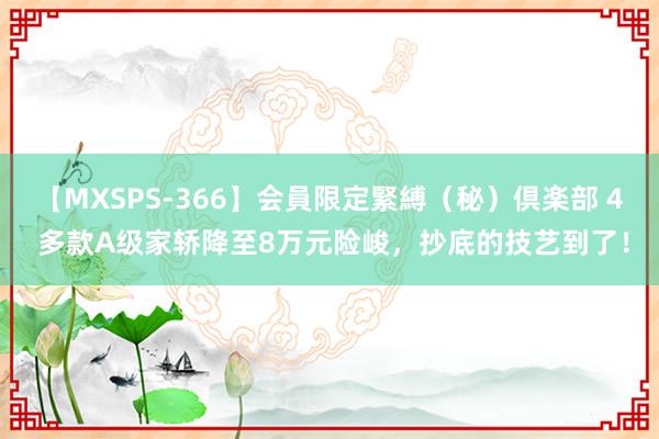 【MXSPS-366】会員限定緊縛（秘）倶楽部 4 多款A级家轿降至8万元险峻，抄底的技艺到了！