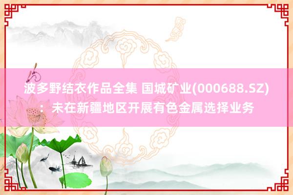 波多野结衣作品全集 国城矿业(000688.SZ)：未在新疆地区开展有色金属选择业务