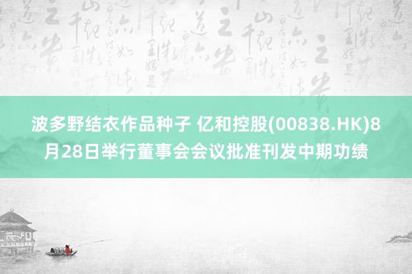 波多野结衣作品种子 亿和控股(00838.HK)8月28日举行董事会会议批准刊发中期功绩