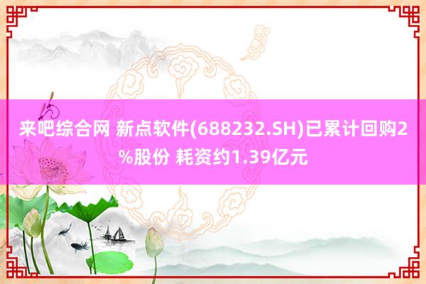 来吧综合网 新点软件(688232.SH)已累计回购2%股份 耗资约1.39亿元