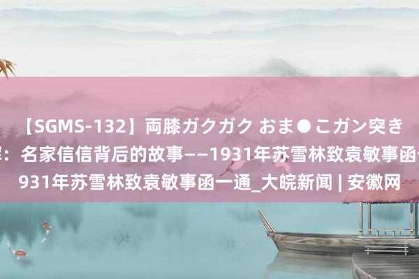 【SGMS-132】両膝ガクガク おま●こガン突き 立ちバック5時間 沈晖：名家信信背后的故事——1931年苏雪林致袁敏事函一通_大皖新闻 | 安徽网