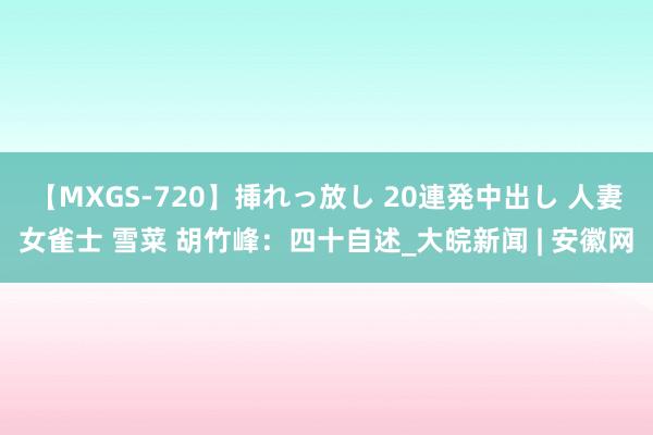 【MXGS-720】挿れっ放し 20連発中出し 人妻女雀士 雪菜 胡竹峰：四十自述_大皖新闻 | 安徽网