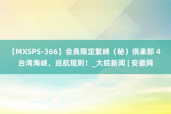 【MXSPS-366】会員限定緊縛（秘）倶楽部 4 台湾海峡，巡航规则！_大皖新闻 | 安徽网