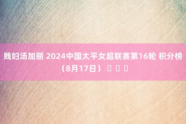 贱妇汤加丽 2024中国太平女超联赛第16轮 积分榜（8月17日） ​​​