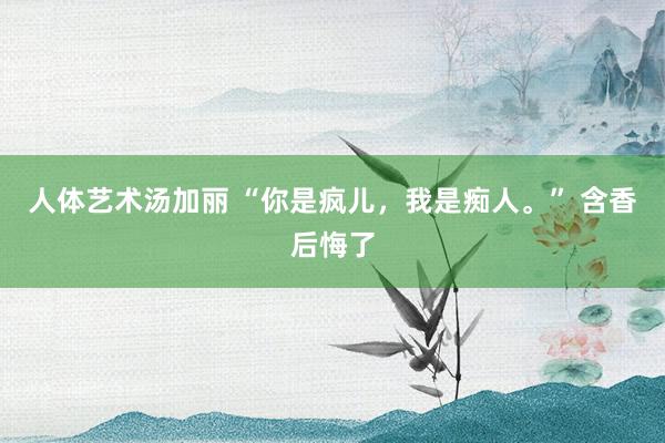 人体艺术汤加丽 “你是疯儿，我是痴人。” 含香后悔了