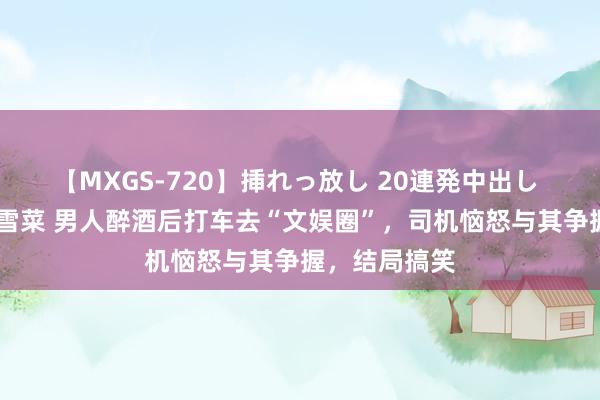 【MXGS-720】挿れっ放し 20連発中出し 人妻女雀士 雪菜 男人醉酒后打车去“文娱圈”，司机恼怒与其争握，结局搞笑