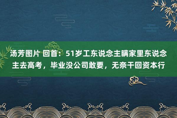 汤芳图片 回首：51岁工东说念主瞒家里东说念主去高考，毕业没公司敢要，无奈干回资本行