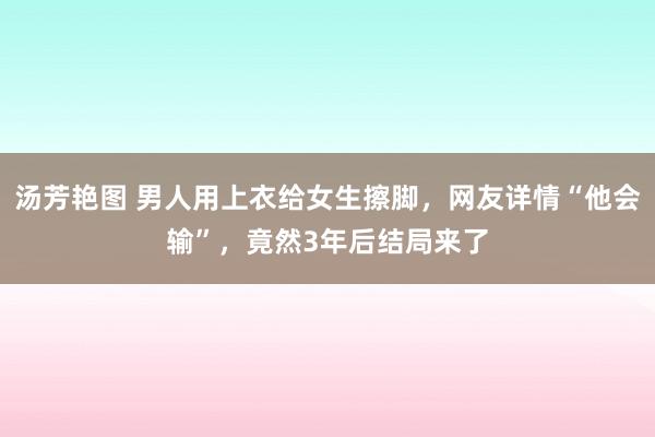 汤芳艳图 男人用上衣给女生擦脚，网友详情“他会输”，竟然3年后结局来了