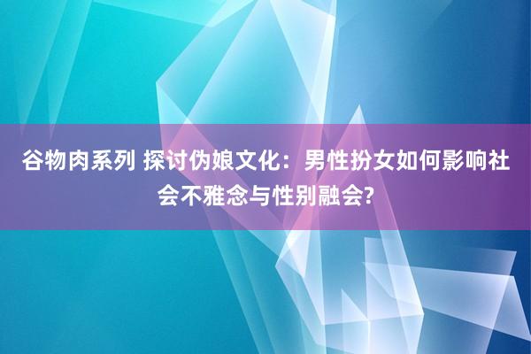 谷物肉系列 探讨伪娘文化：男性扮女如何影响社会不雅念与性别融会?