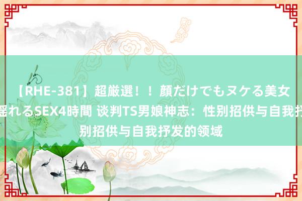 【RHE-381】超厳選！！顔だけでもヌケる美女の巨乳が揺れるSEX4時間 谈判TS男娘神志：性别招供与自我抒发的领域