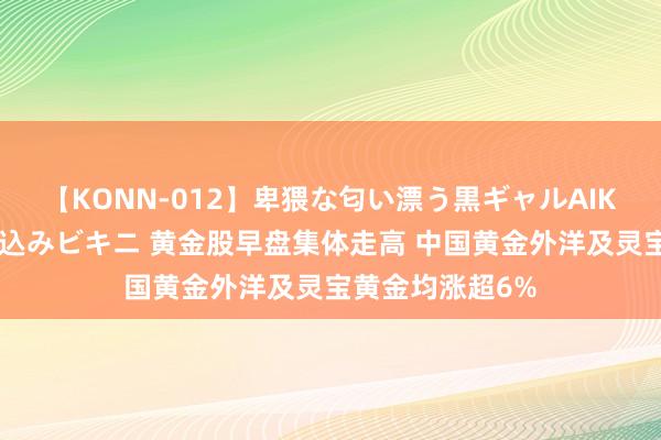 【KONN-012】卑猥な匂い漂う黒ギャルAIKAの中出しグイ込みビキニ 黄金股早盘集体走高 中国黄金外洋及灵宝黄金均涨超6%