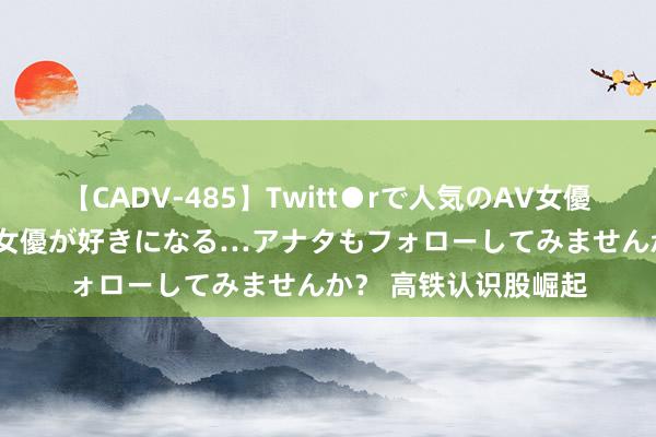 【CADV-485】Twitt●rで人気のAV女優 SNSでますますAV女優が好きになる…アナタもフォローしてみませんか？ 高铁认识股崛起