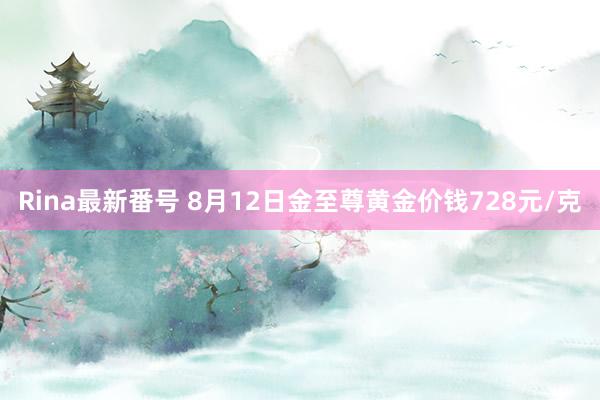 Rina最新番号 8月12日金至尊黄金价钱728元/克