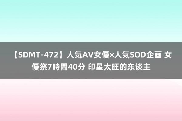 【SDMT-472】人気AV女優×人気SOD企画 女優祭7時間40分 印星太旺的东谈主