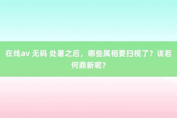 在线av 无码 处暑之后，哪些属相要扫视了？该若何鼎新呢？