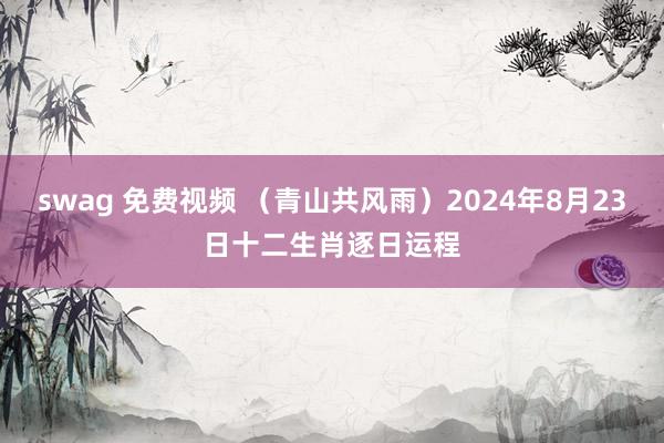 swag 免费视频 （青山共风雨）2024年8月23日十二生肖逐日运程