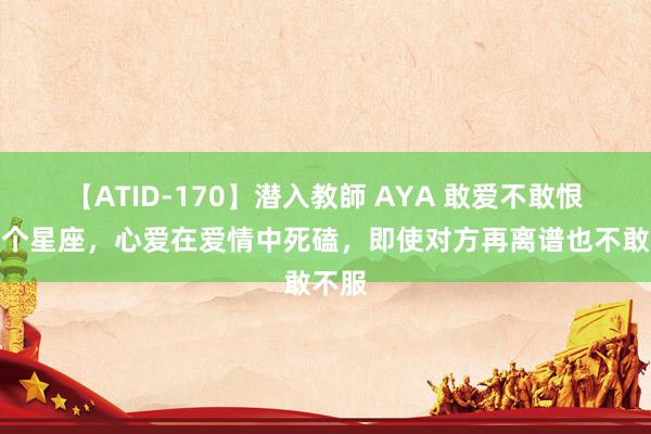 【ATID-170】潜入教師 AYA 敢爱不敢恨的四个星座，心爱在爱情中死磕，即使对方再离谱也不敢不服