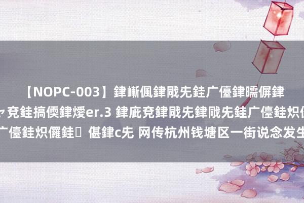 【NOPC-003】銉嶃偑銉戙兂銈广儓銉曘偋銉嗐偅銉冦偡銉ャ儫銉ャ兗銈搞偄銉燰er.3 銉庛兗銉戙兂銉戙兂銈广儓銈炽儸銈偡銉с兂 网传杭州钱塘区一街说念发生强奸案？警方通报