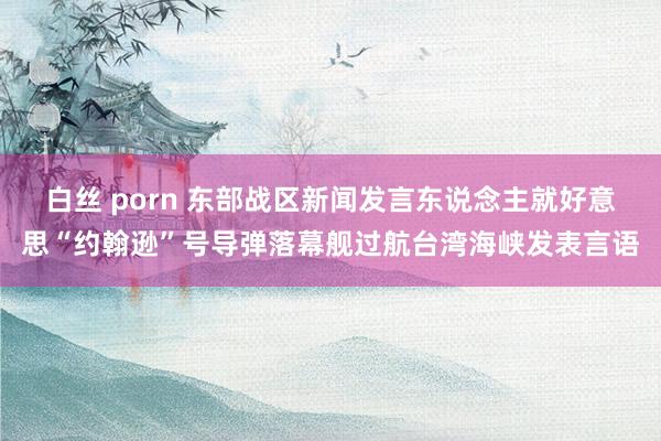 白丝 porn 东部战区新闻发言东说念主就好意思“约翰逊”号导弹落幕舰过航台湾海峡发表言语