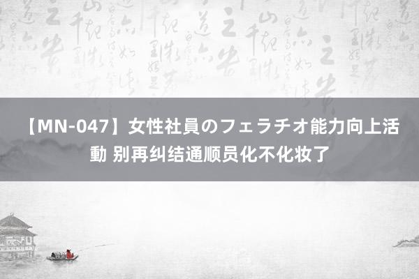 【MN-047】女性社員のフェラチオ能力向上活動 别再纠结通顺员化不化妆了