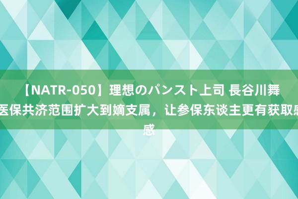 【NATR-050】理想のパンスト上司 長谷川舞 医保共济范围扩大到嫡支属，让参保东谈主更有获取感