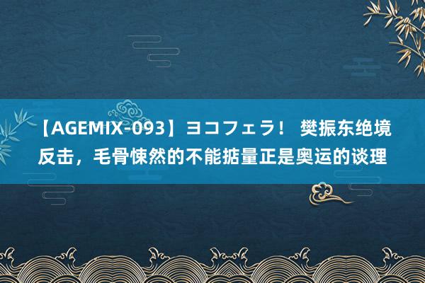 【AGEMIX-093】ヨコフェラ！ 樊振东绝境反击，毛骨悚然的不能掂量正是奥运的谈理