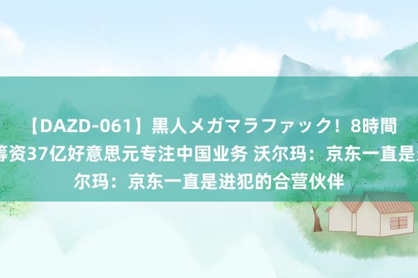 【DAZD-061】黒人メガマラファック！8時間 转让京东股份筹资37亿好意思元专注中国业务 沃尔玛：京东一直是进犯的合营伙伴