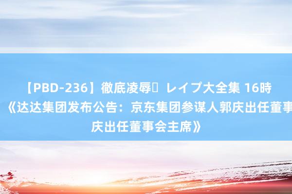 【PBD-236】徹底凌辱・レイプ大全集 16時間 第2集 《达达集团发布公告：京东集团参谋人郭庆出任董事会主席》