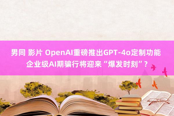 男同 影片 OpenAI重磅推出GPT-4o定制功能 企业级AI期骗行将迎来“爆发时刻”?