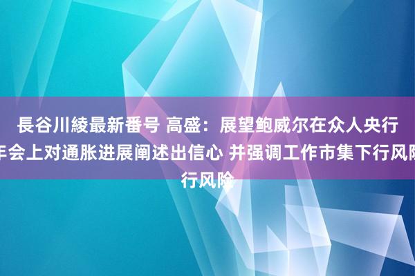 長谷川綾最新番号 高盛：展望鲍威尔在众人央行年会上对通胀进展阐述出信心 并强调工作市集下行风险