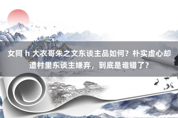 女同 h 大衣哥朱之文东谈主品如何？朴实虚心却遭村里东谈主嫌弃，到底是谁错了？