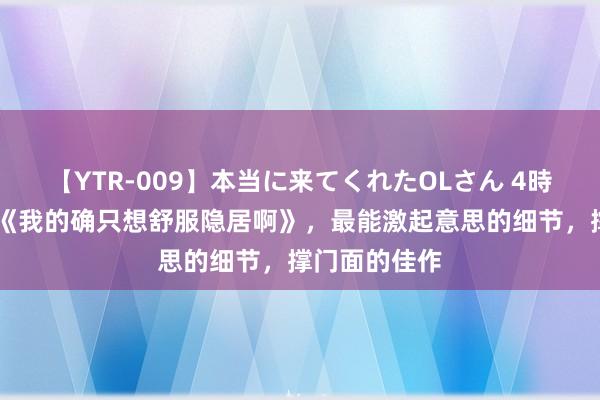 【YTR-009】本当に来てくれたOLさん 4時間 经典巨作《我的确只想舒服隐居啊》，最能激起意思的细节，撑门面的佳作