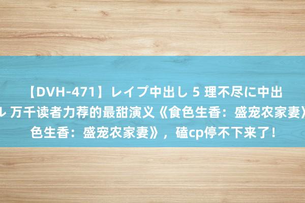 【DVH-471】レイプ中出し 5 理不尽に中出しされた7人のギャル 万千读者力荐的最甜演义《食色生香：盛宠农家妻》，磕cp停不下来了！