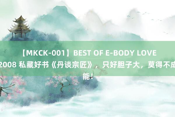 【MKCK-001】BEST OF E-BODY LOVERS 2008 私藏好书《丹谈宗匠》，只好胆子大，莫得不成能！