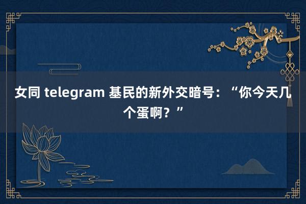 女同 telegram 基民的新外交暗号：“你今天几个蛋啊？”