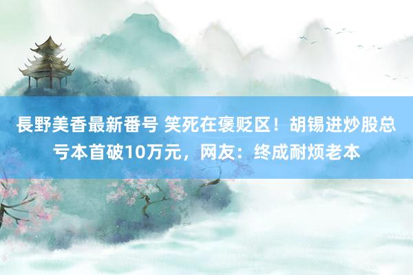 長野美香最新番号 笑死在褒贬区！胡锡进炒股总亏本首破10万元，网友：终成耐烦老本