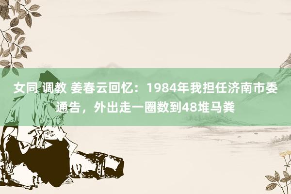 女同 调教 姜春云回忆：1984年我担任济南市委通告，外出走一圈数到48堆马粪