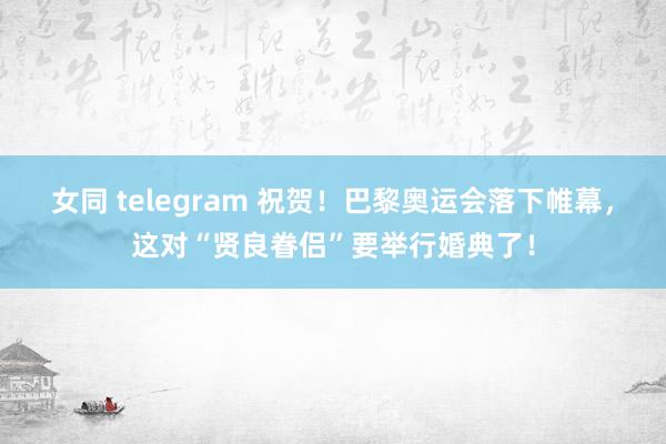 女同 telegram 祝贺！巴黎奥运会落下帷幕，这对“贤良眷侣”要举行婚典了！