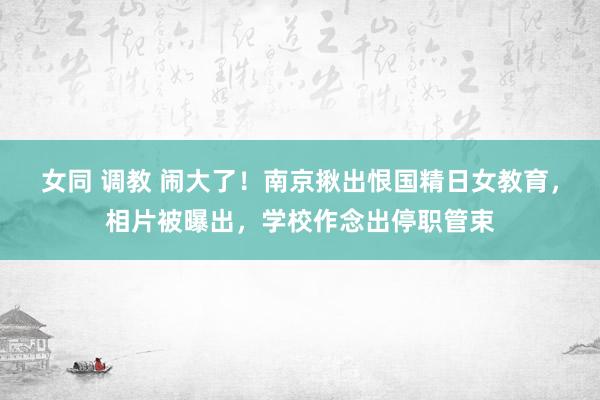 女同 调教 闹大了！南京揪出恨国精日女教育，相片被曝出，学校作念出停职管束